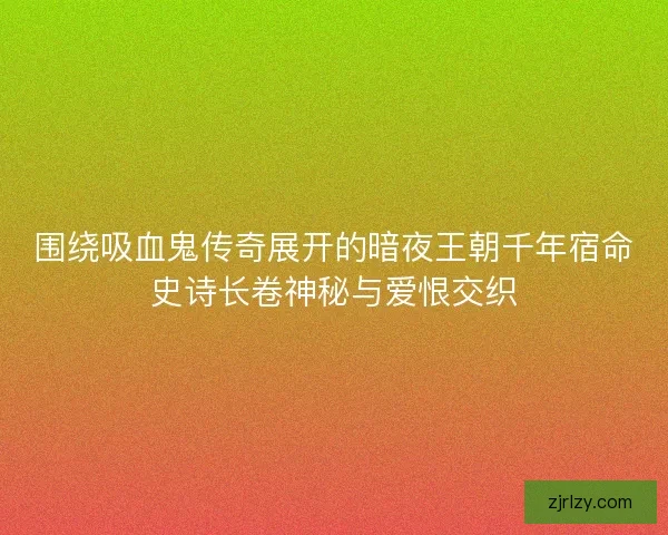 围绕吸血鬼传奇展开的暗夜王朝千年宿命史诗长卷神秘与爱恨交织
