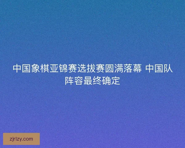 中国象棋亚锦赛选拔赛圆满落幕 中国队阵容最终确定