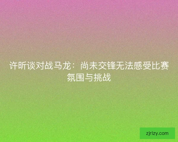 许昕谈对战马龙：尚未交锋无法感受比赛氛围与挑战